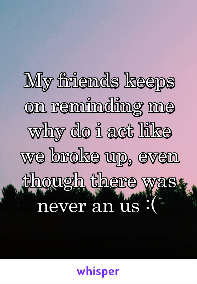 My friends keeps on reminding me why do i act like we broke up, even though there was never an us :( 