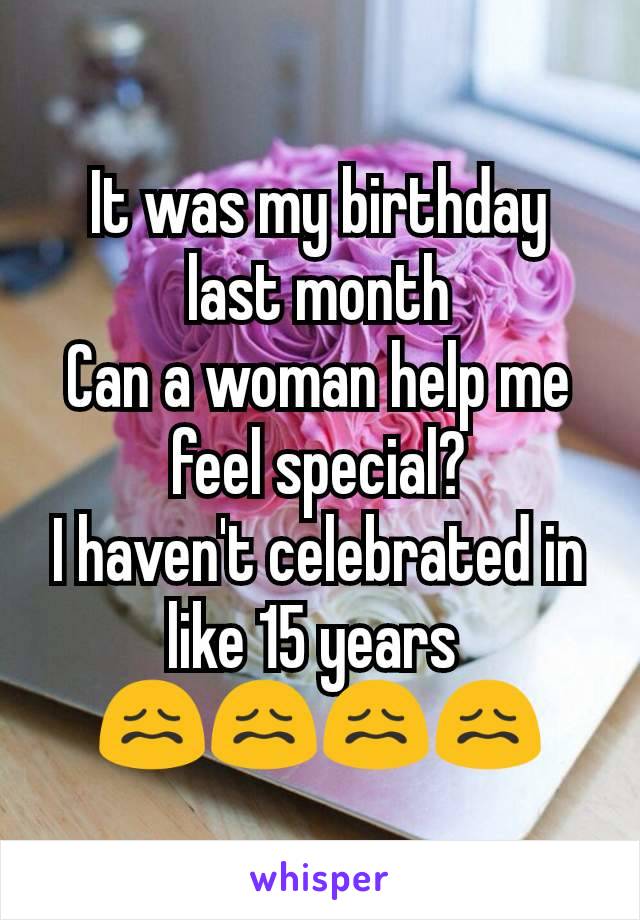 It was my birthday last month
Can a woman help me feel special?
I haven't celebrated in like 15 years 
😖😖😖😖