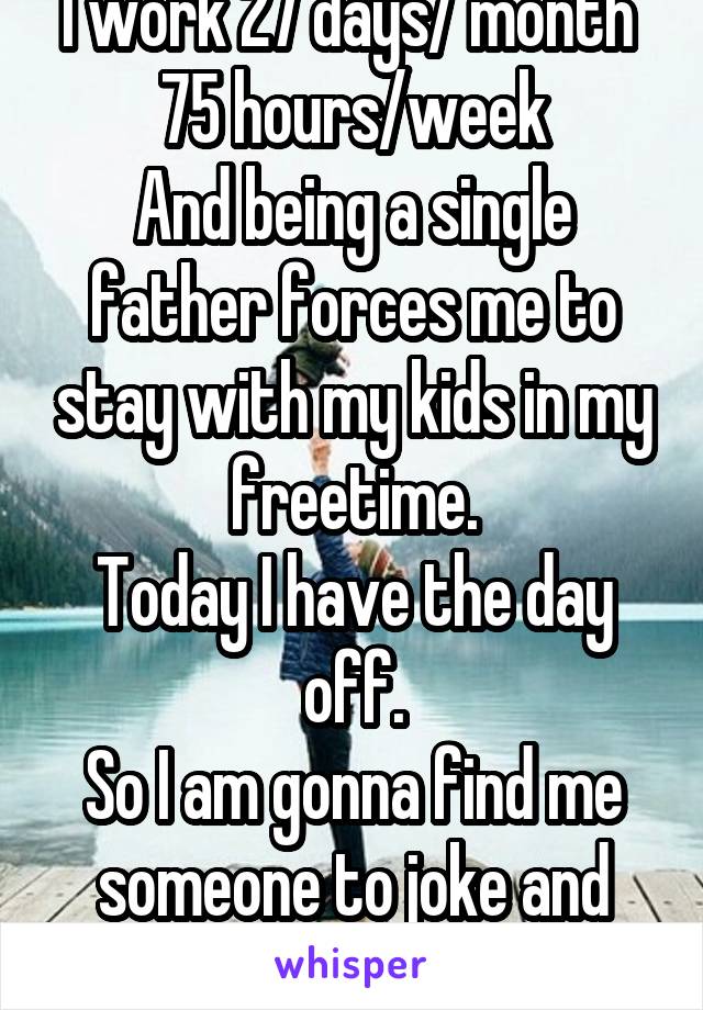 I work 27 days/ month 
75 hours/week
And being a single father forces me to stay with my kids in my freetime.
Today I have the day off.
So I am gonna find me someone to joke and chat and flirt with