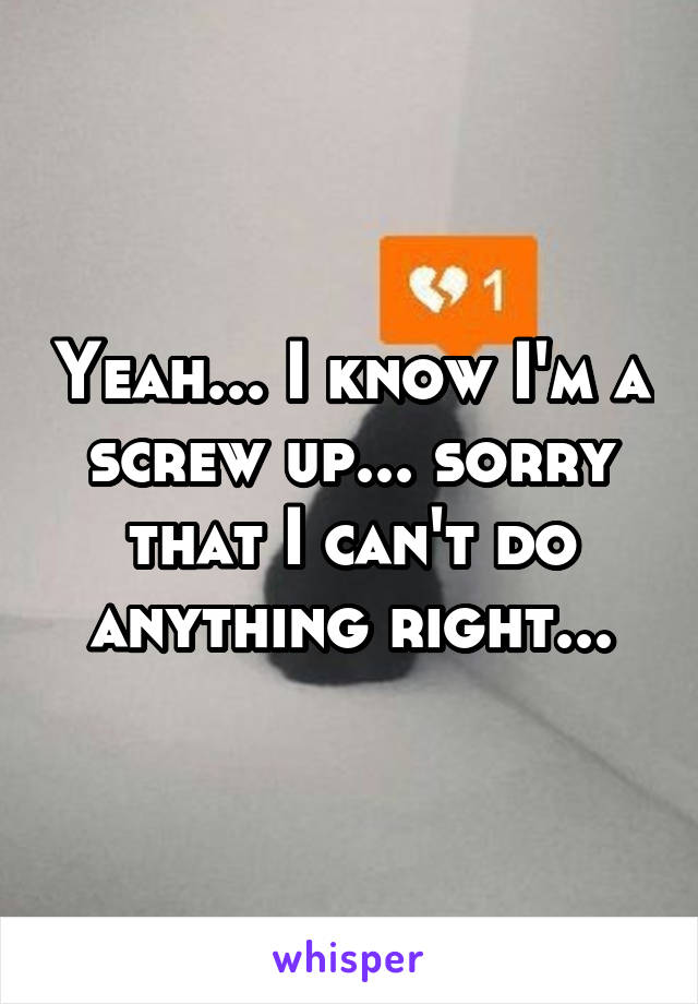 Yeah... I know I'm a screw up... sorry that I can't do anything right...
