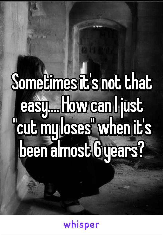Sometimes it's not that easy.... How can I just "cut my loses" when it's been almost 6 years?