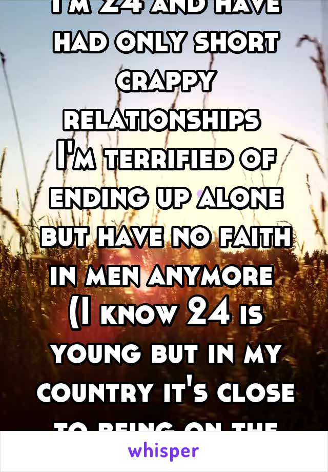 I'm 24 and have had only short crappy relationships 
I'm terrified of ending up alone but have no faith in men anymore 
(I know 24 is young but in my country it's close to being on the shelf)