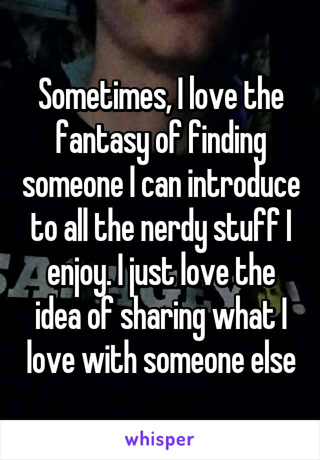 Sometimes, I love the fantasy of finding someone I can introduce to all the nerdy stuff I enjoy. I just love the idea of sharing what I love with someone else