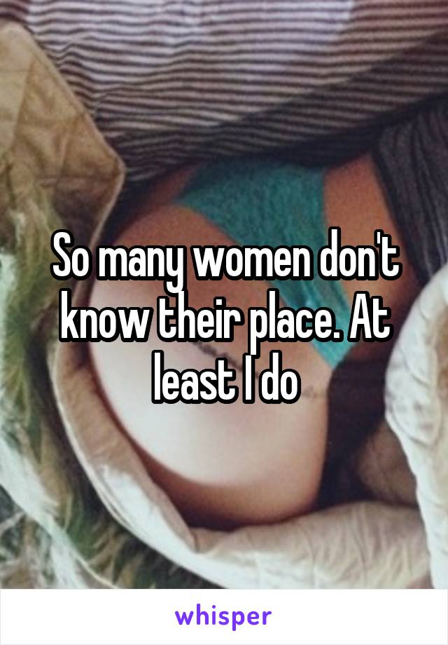 So many women don't know their place. At least I do