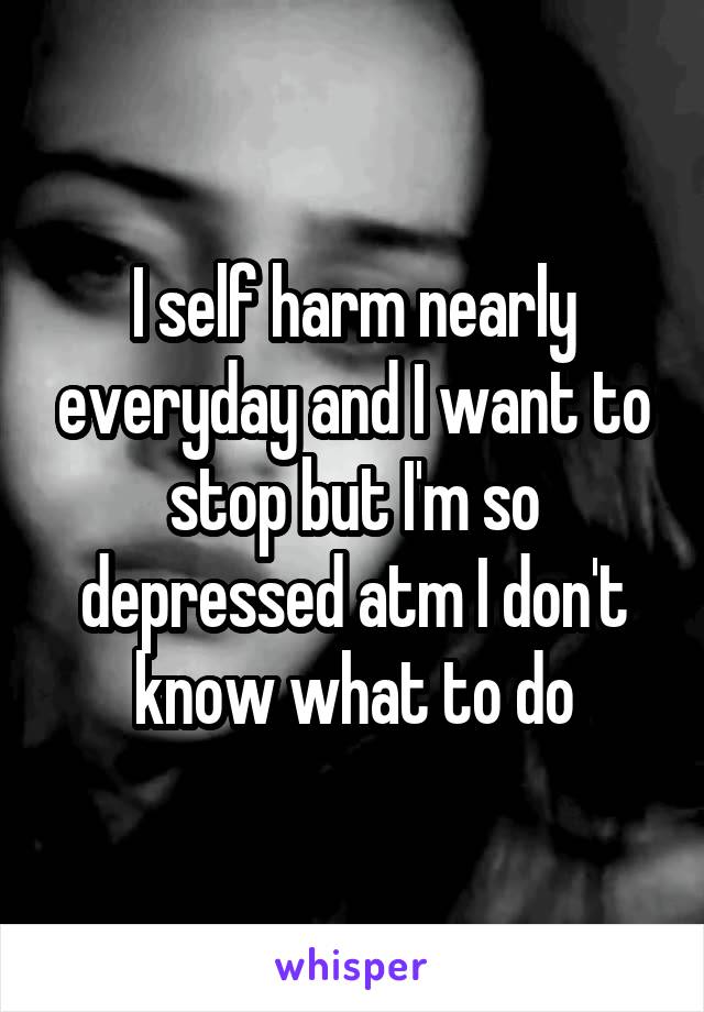 I self harm nearly everyday and I want to stop but I'm so depressed atm I don't know what to do