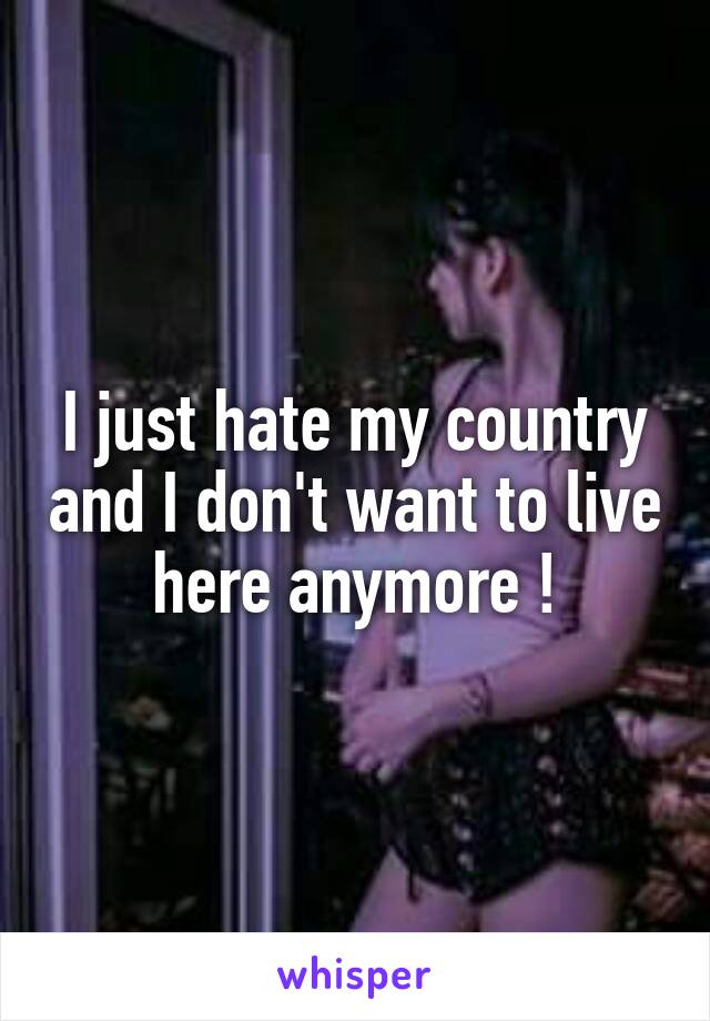 I just hate my country and I don't want to live here anymore !