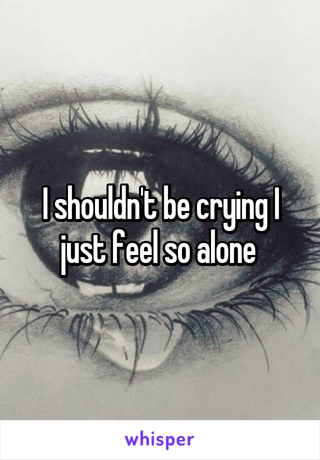 I shouldn't be crying I just feel so alone 
