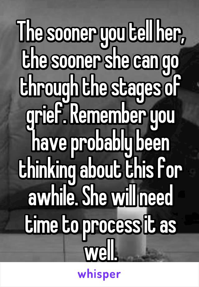 The sooner you tell her, the sooner she can go through the stages of grief. Remember you have probably been thinking about this for awhile. She will need time to process it as well.