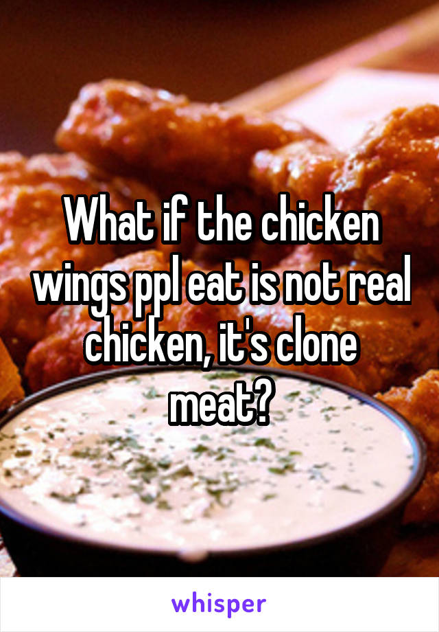What if the chicken wings ppl eat is not real chicken, it's clone meat?