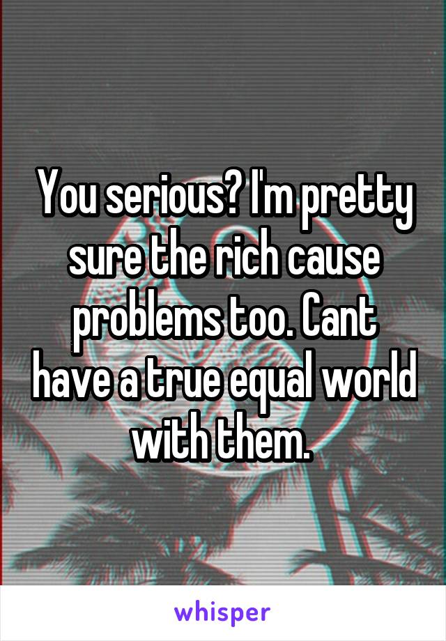 You serious? I'm pretty sure the rich cause problems too. Cant have a true equal world with them. 