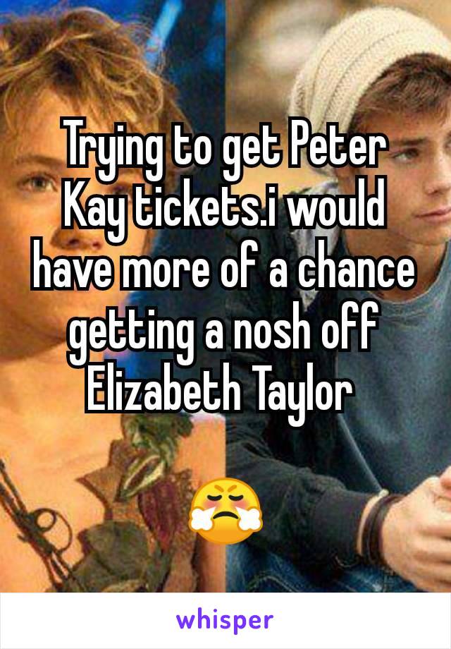 Trying to get Peter Kay tickets.i would have more of a chance getting a nosh off Elizabeth Taylor 

😤