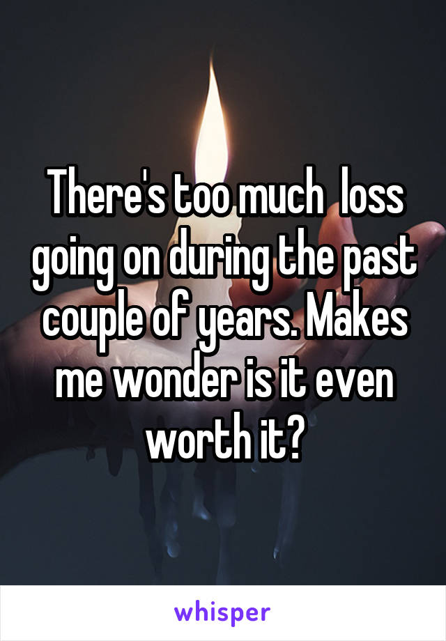 There's too much  loss going on during the past couple of years. Makes me wonder is it even worth it?