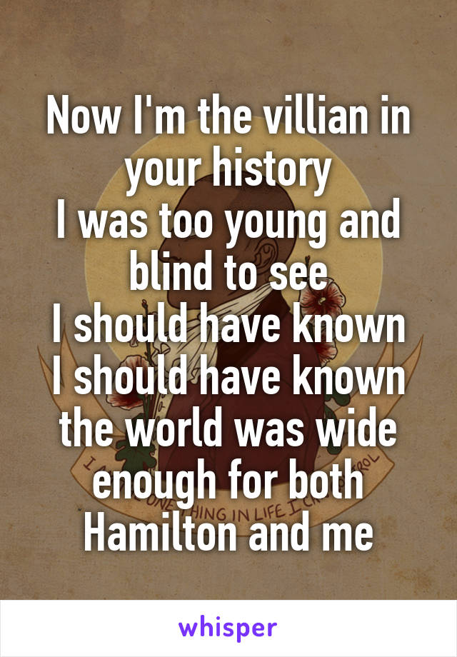 Now I'm the villian in your history
I was too young and blind to see
I should have known
I should have known the world was wide enough for both Hamilton and me