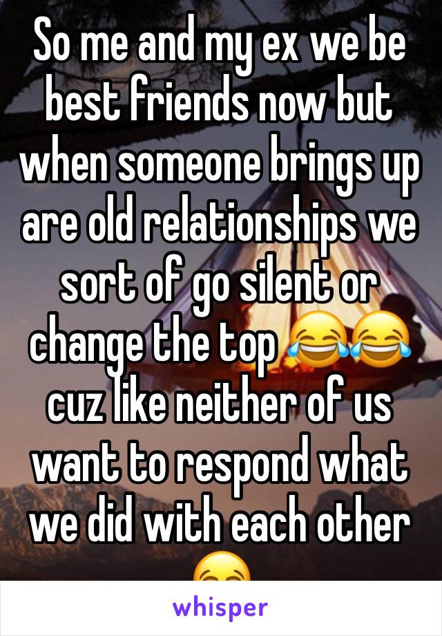 So me and my ex we be best friends now but when someone brings up are old relationships we sort of go silent or change the top 😂😂cuz like neither of us want to respond what we did with each other 😂