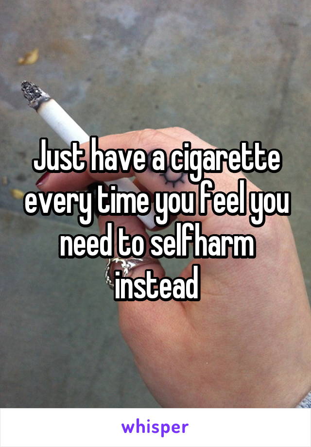 Just have a cigarette every time you feel you need to selfharm instead