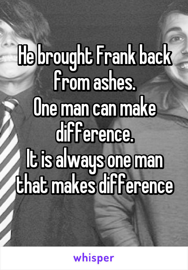 He brought Frank back from ashes.
One man can make difference.
It is always one man that makes difference
