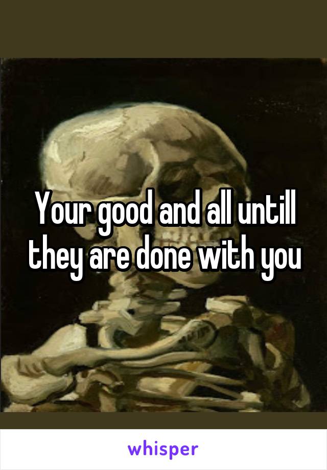 Your good and all untill they are done with you
