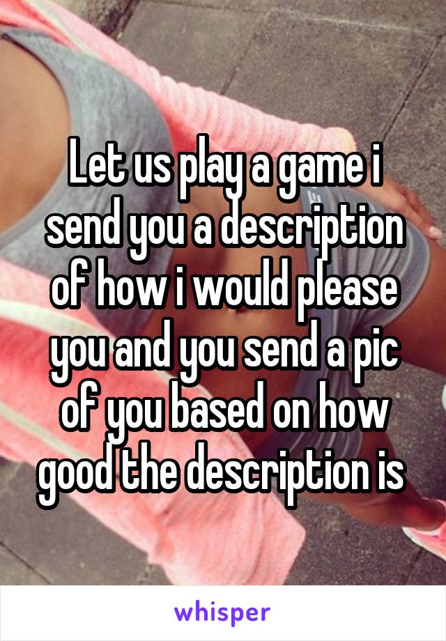 Let us play a game i send you a description of how i would please you and you send a pic of you based on how good the description is 