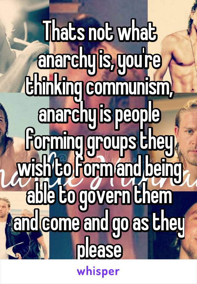 Thats not what anarchy is, you're thinking communism, anarchy is people forming groups they wish to form and being able to govern them and come and go as they please