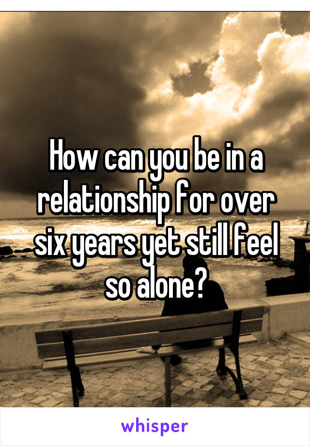 How can you be in a relationship for over six years yet still feel so alone?
