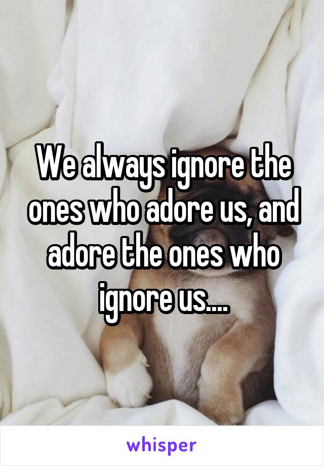 We always ignore the ones who adore us, and adore the ones who ignore us....