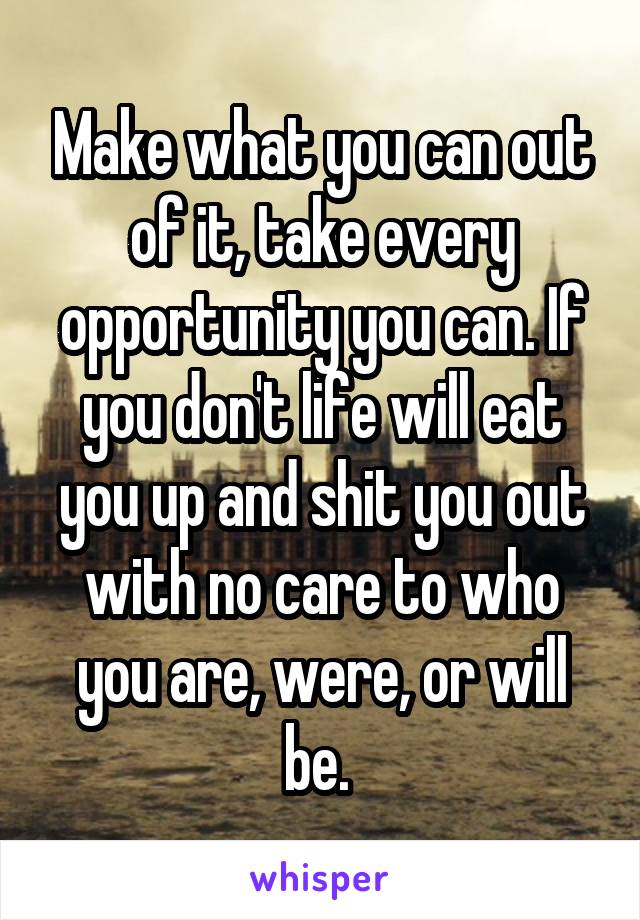 Make what you can out of it, take every opportunity you can. If you don't life will eat you up and shit you out with no care to who you are, were, or will be. 