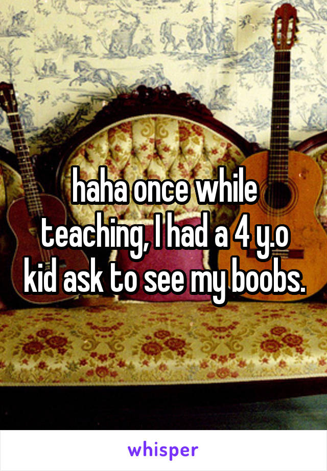 haha once while teaching, I had a 4 y.o kid ask to see my boobs.