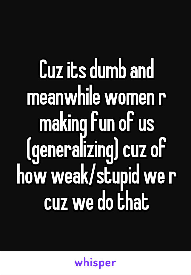 Cuz its dumb and meanwhile women r making fun of us (generalizing) cuz of how weak/stupid we r cuz we do that