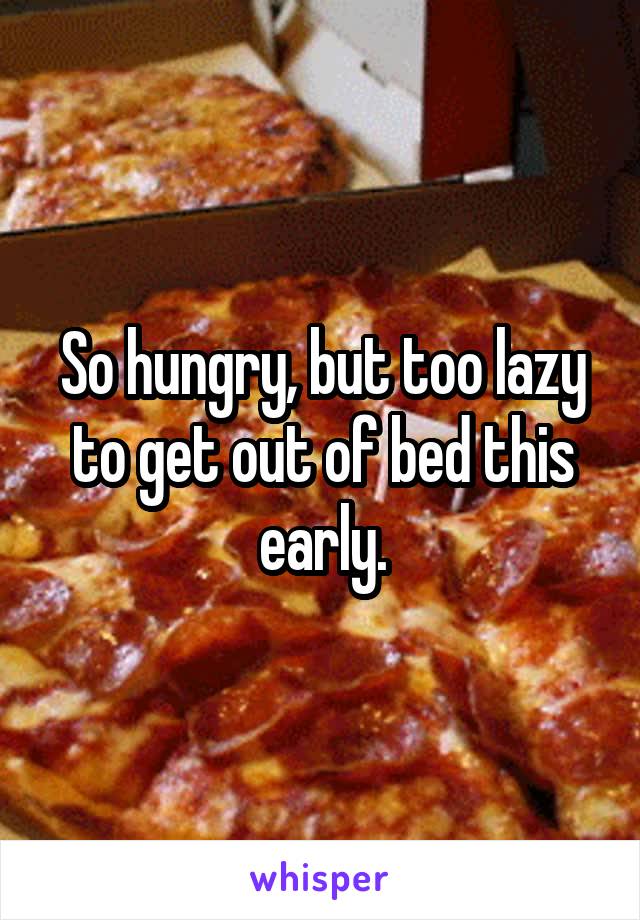 So hungry, but too lazy to get out of bed this early.
