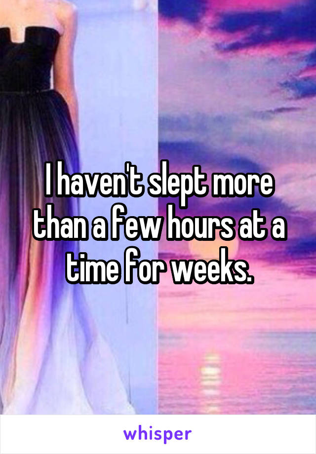 I haven't slept more than a few hours at a time for weeks.