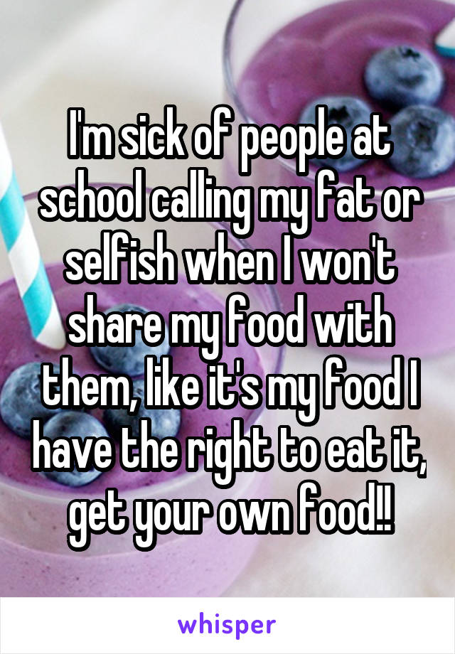 I'm sick of people at school calling my fat or selfish when I won't share my food with them, like it's my food I have the right to eat it, get your own food!!