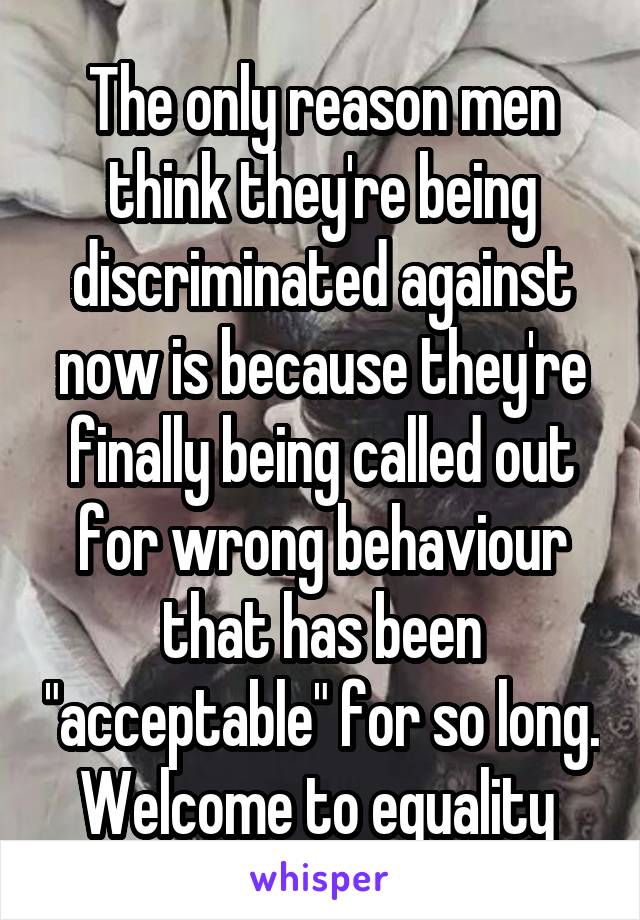 The only reason men think they're being discriminated against now is because they're finally being called out for wrong behaviour that has been "acceptable" for so long. Welcome to equality 