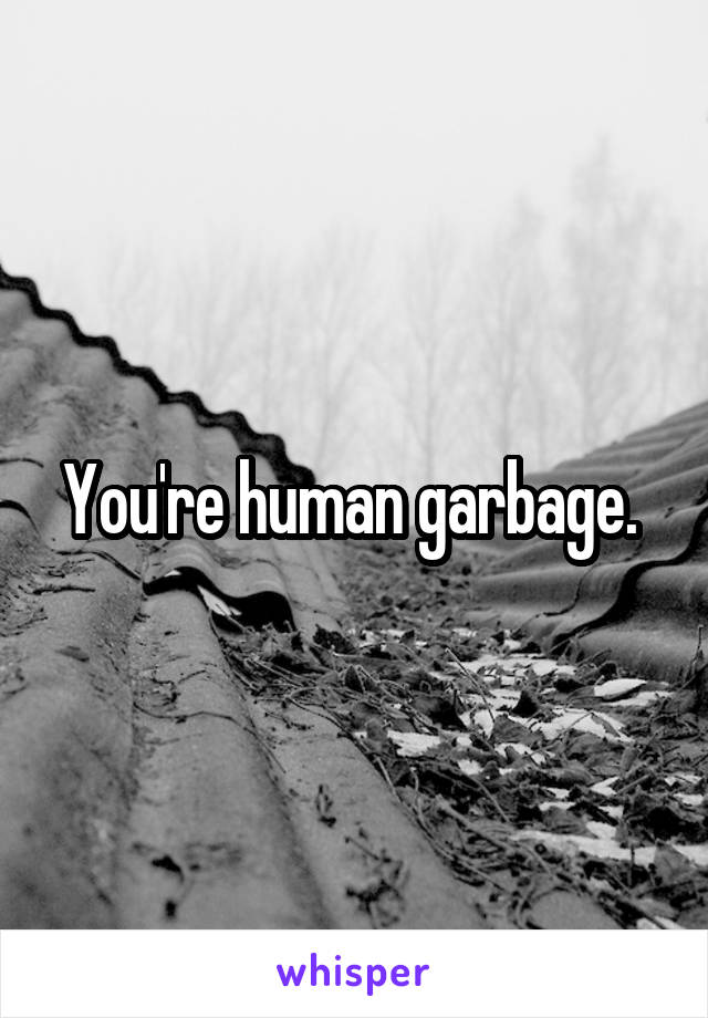 You're human garbage. 