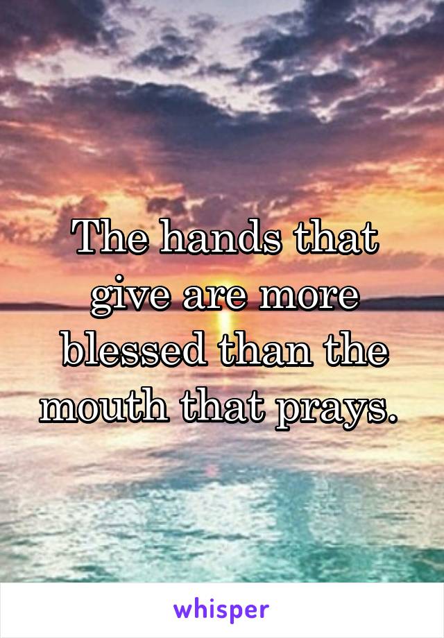 The hands that give are more blessed than the mouth that prays. 