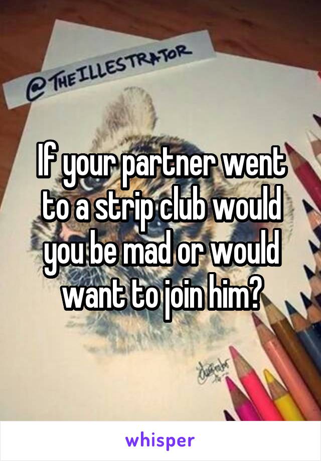 If your partner went to a strip club would you be mad or would want to join him?