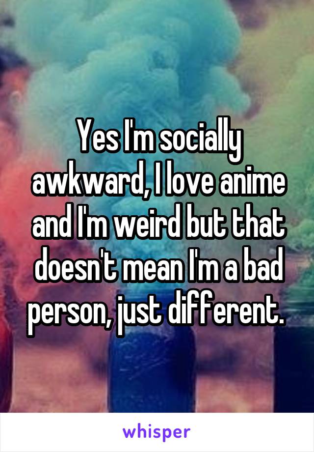 Yes I'm socially awkward, I love anime and I'm weird but that doesn't mean I'm a bad person, just different. 