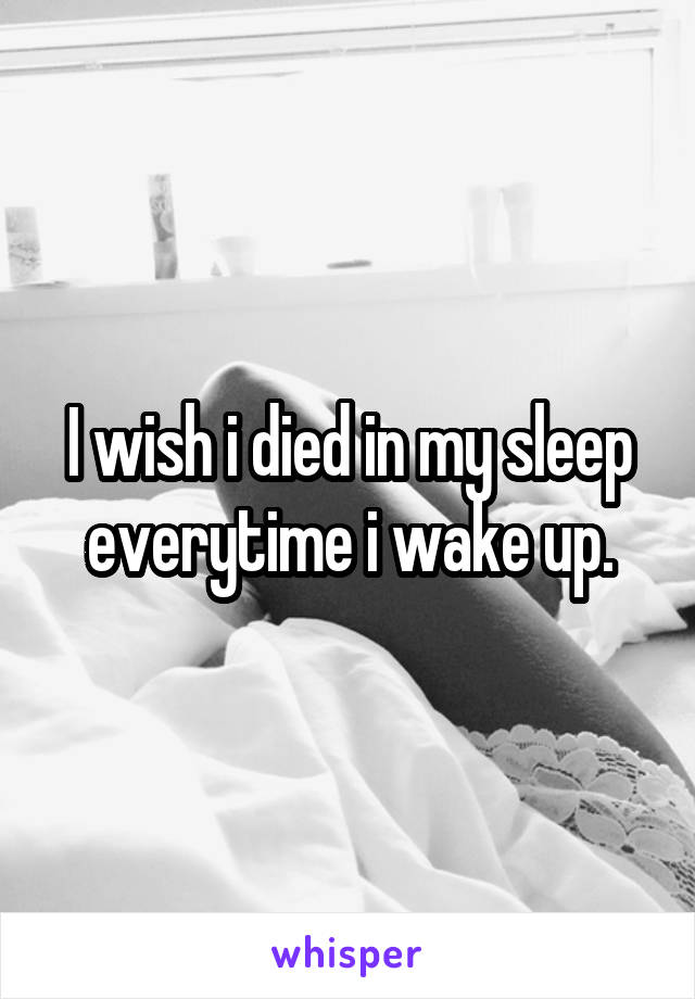 I wish i died in my sleep everytime i wake up.