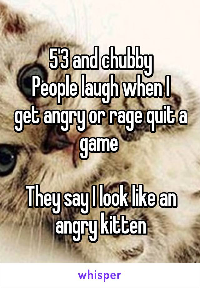 5'3 and chubby
People laugh when I get angry or rage quit a game 

They say I look like an angry kitten