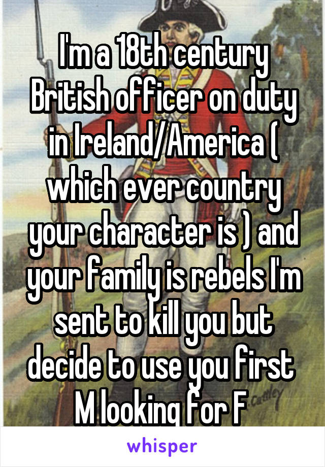 I'm a 18th century British officer on duty in Ireland/America ( which ever country your character is ) and your family is rebels I'm sent to kill you but decide to use you first 
M looking for F 