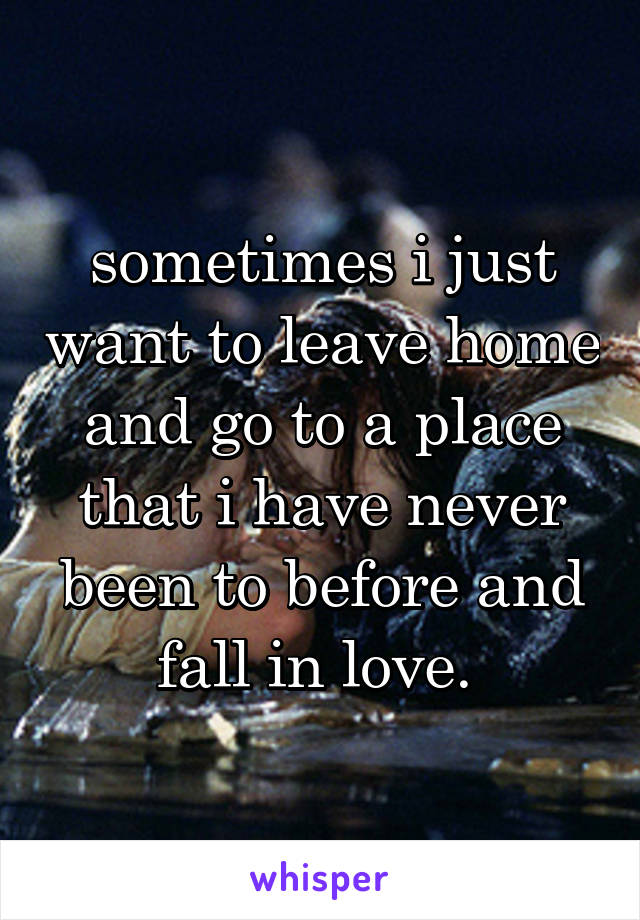 sometimes i just want to leave home and go to a place that i have never been to before and fall in love. 