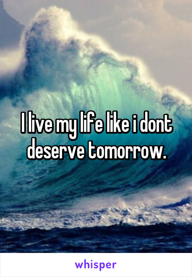 I live my life like i dont deserve tomorrow.