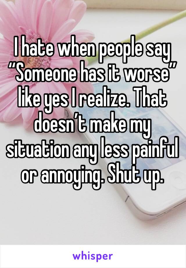I hate when people say “Someone has it worse” like yes I realize. That doesn’t make my situation any less painful or annoying. Shut up. 