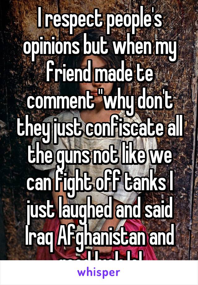 I respect people's opinions but when my friend made te comment "why don't they just confiscate all the guns not like we can fight off tanks I just laughed and said Iraq Afghanistan and good luck lol