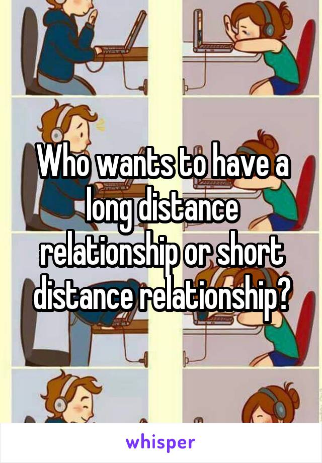 Who wants to have a long distance relationship or short distance relationship?