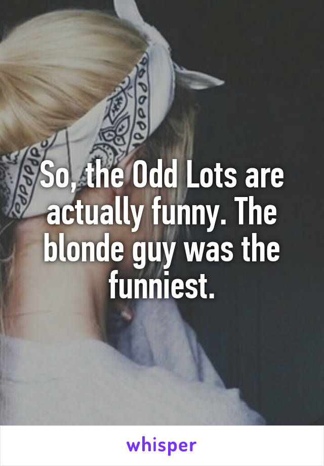 So, the Odd Lots are actually funny. The blonde guy was the funniest.