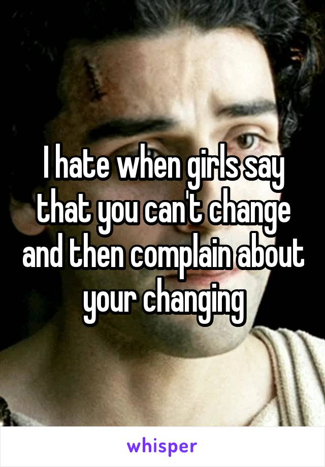 I hate when girls say that you can't change and then complain about your changing