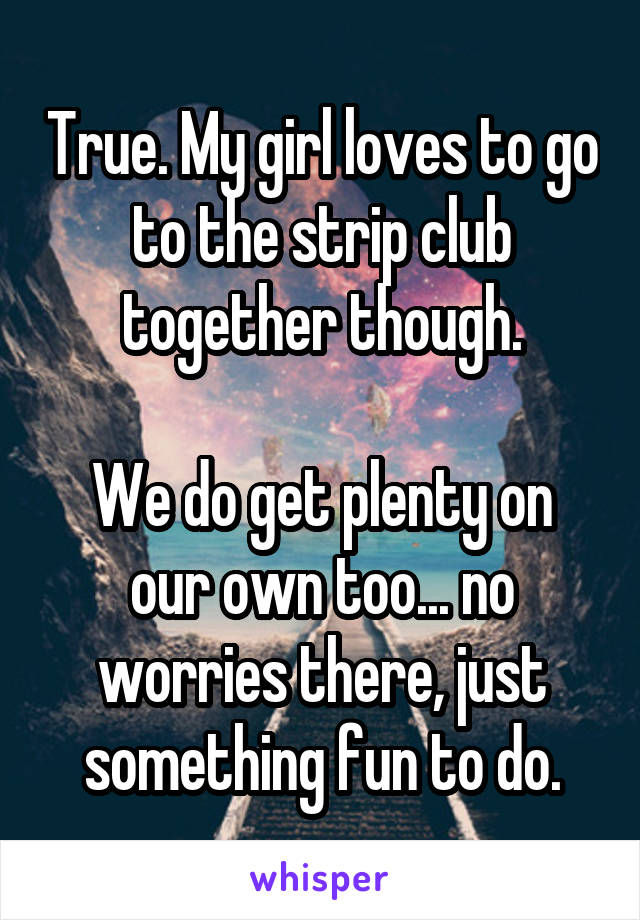 True. My girl loves to go to the strip club together though.

We do get plenty on our own too... no worries there, just something fun to do.