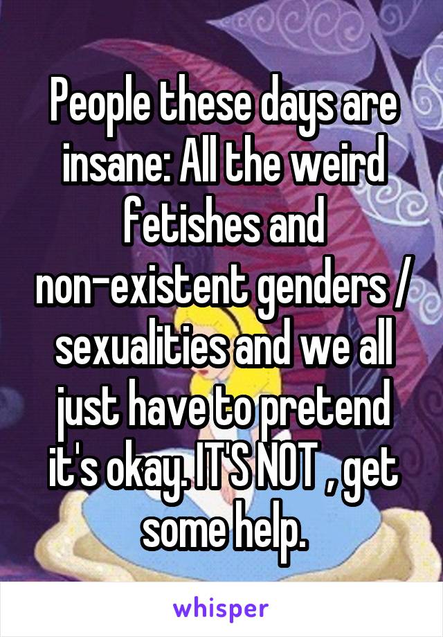 People these days are insane: All the weird fetishes and non-existent genders / sexualities and we all just have to pretend it's okay. IT'S NOT , get some help.