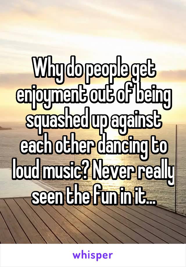 Why do people get enjoyment out of being squashed up against each other dancing to loud music? Never really seen the fun in it...