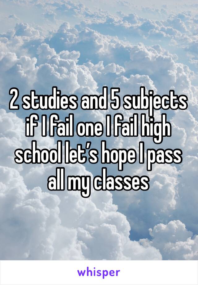2 studies and 5 subjects if I fail one I fail high school let’s hope I pass all my classes